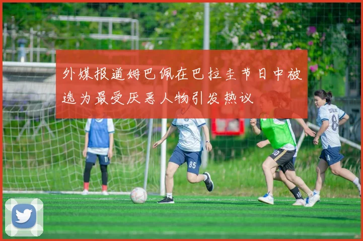外媒报道姆巴佩在巴拉圭节日中被选为最受厌恶人物引发热议