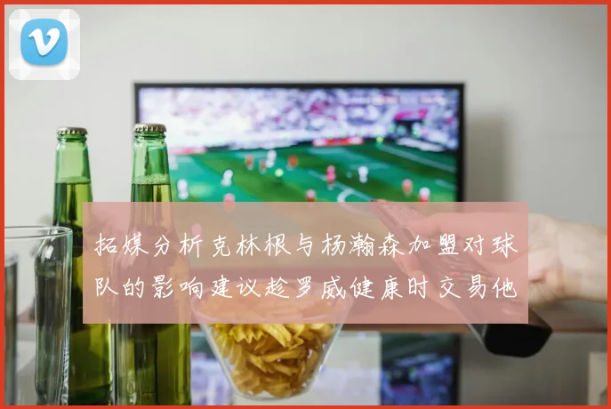 拓媒分析克林根与杨瀚森加盟对球队的影响建议趁罗威健康时交易他