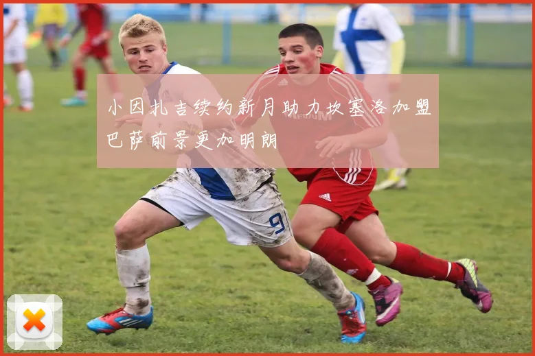 小因扎吉续约新月助力坎塞洛加盟巴萨前景更加明朗