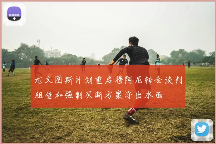 尤文图斯计划重启穆阿尼转会谈判租借加强制买断方案浮出水面