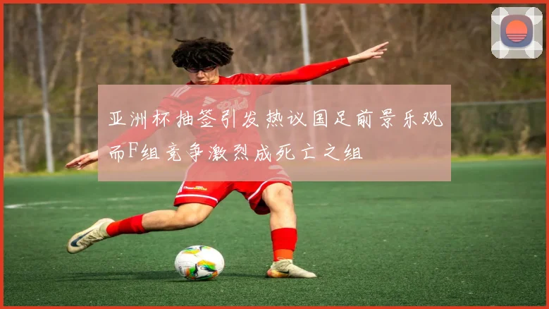 亚洲杯抽签引发热议国足前景乐观而F组竞争激烈成死亡之组