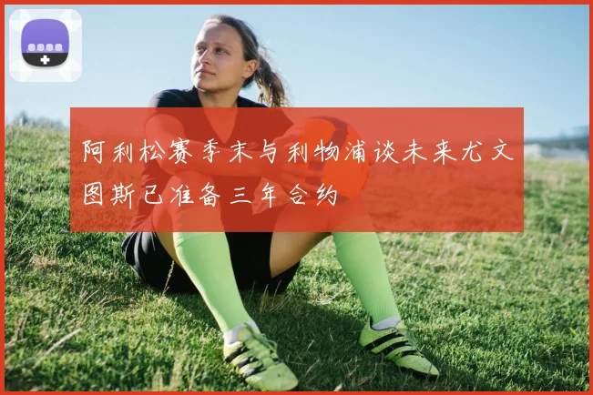 阿利松赛季末与利物浦谈未来尤文图斯已准备三年合约