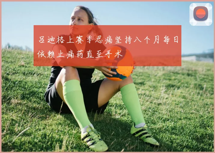 吕迪格上赛季忍痛坚持八个月每日依赖止痛药直至手术