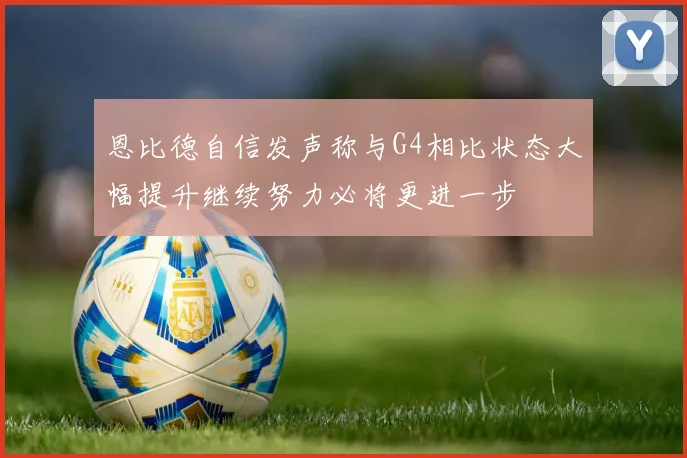 恩比德自信发声称与G4相比状态大幅提升继续努力必将更进一步