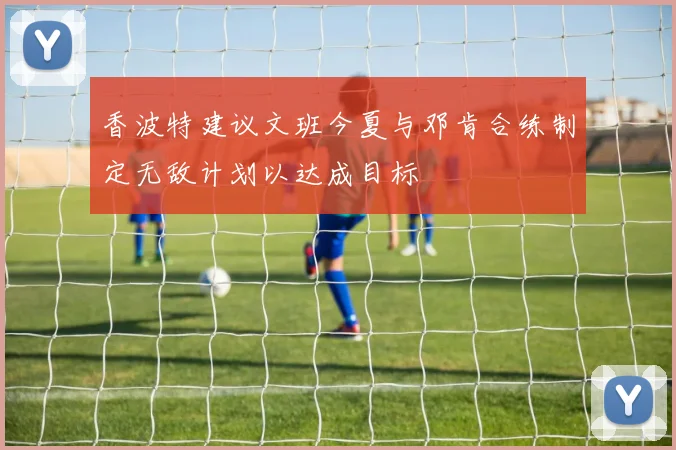 香波特建议文班今夏与邓肯合练制定无敌计划以达成目标