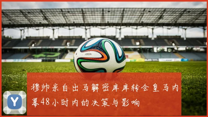 穆帅亲自出马解密库库转会皇马内幕48小时内的决策与影响