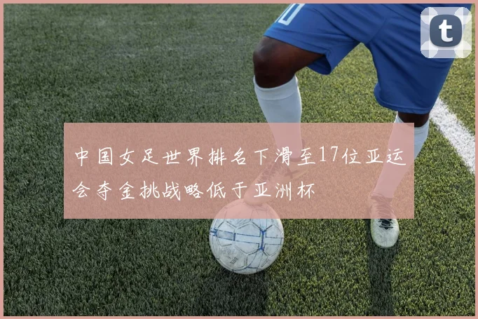 中国女足世界排名下滑至17位亚运会夺金挑战略低于亚洲杯