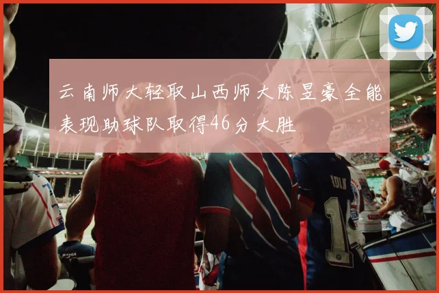 云南师大轻取山西师大陈昱豪全能表现助球队取得46分大胜