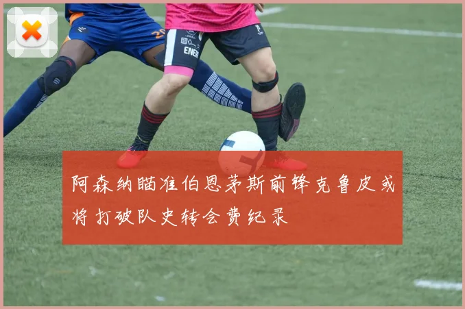 阿森纳瞄准伯恩茅斯前锋克鲁皮或将打破队史转会费纪录