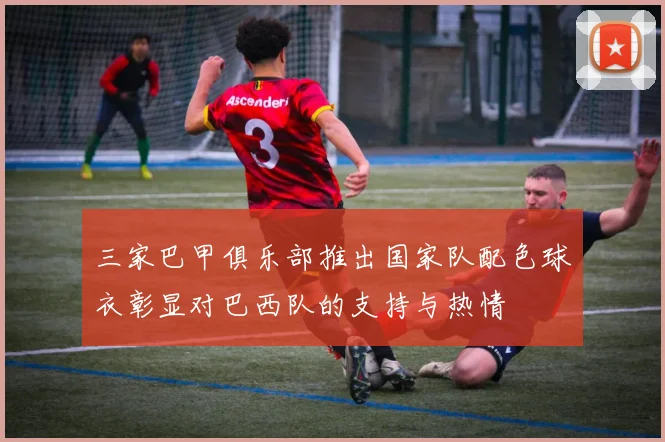 三家巴甲俱乐部推出国家队配色球衣彰显对巴西队的支持与热情