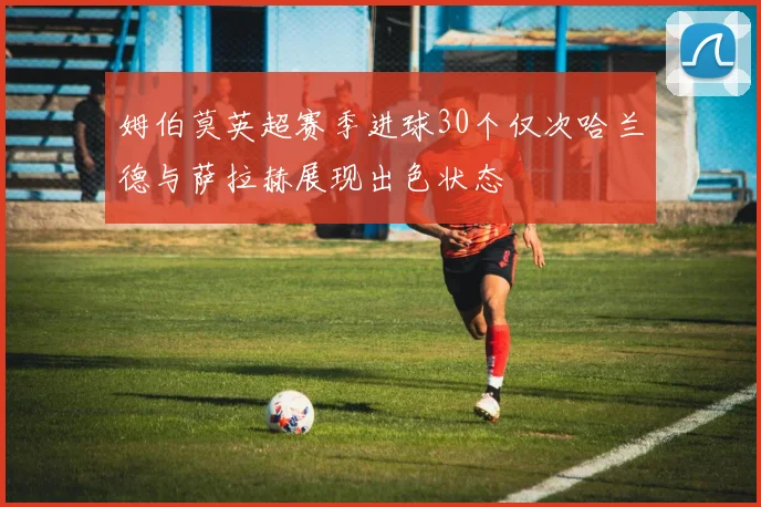 姆伯莫英超赛季进球30个仅次哈兰德与萨拉赫展现出色状态