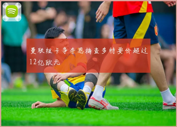 曼联纽卡争夺恩梅查多特要价超过12亿欧元