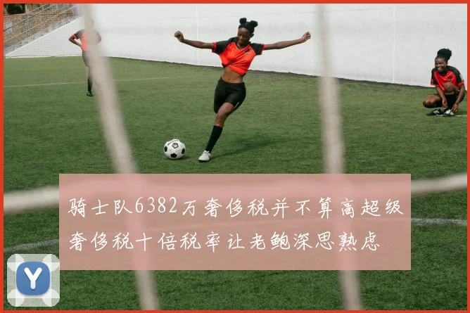 骑士队6382万奢侈税并不算高超级奢侈税十倍税率让老鲍深思熟虑