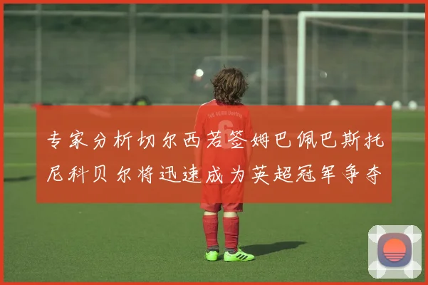 专家分析切尔西若签姆巴佩巴斯托尼科贝尔将迅速成为英超冠军争夺者