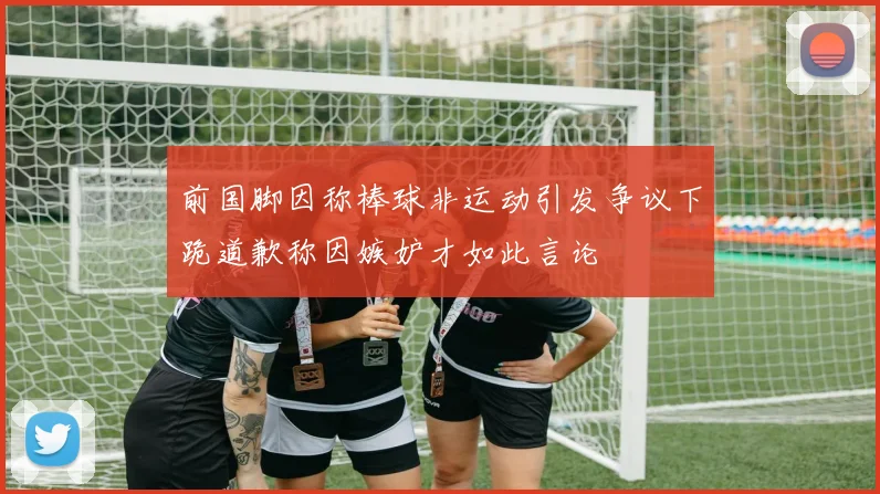 前国脚因称棒球非运动引发争议下跪道歉称因嫉妒才如此言论