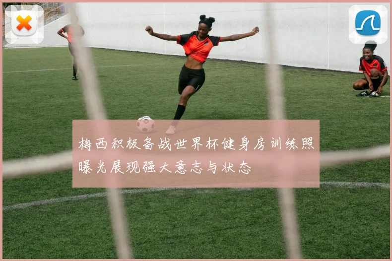梅西积极备战世界杯健身房训练照曝光展现强大意志与状态