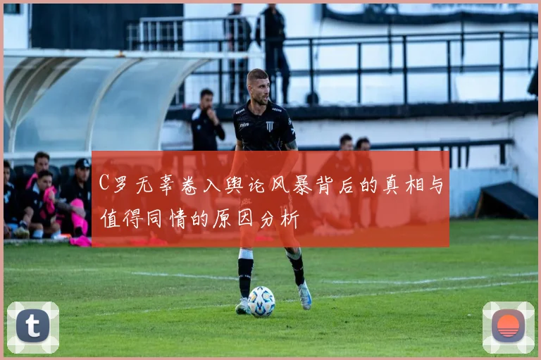 C罗无辜卷入舆论风暴背后的真相与值得同情的原因分析
