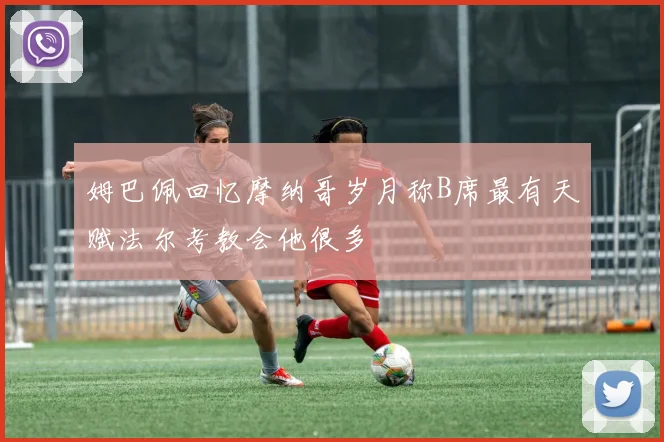 姆巴佩回忆摩纳哥岁月称B席最有天赋法尔考教会他很多