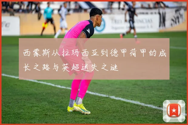 西蒙斯从拉玛西亚到德甲荷甲的成长之路与英超迷失之谜