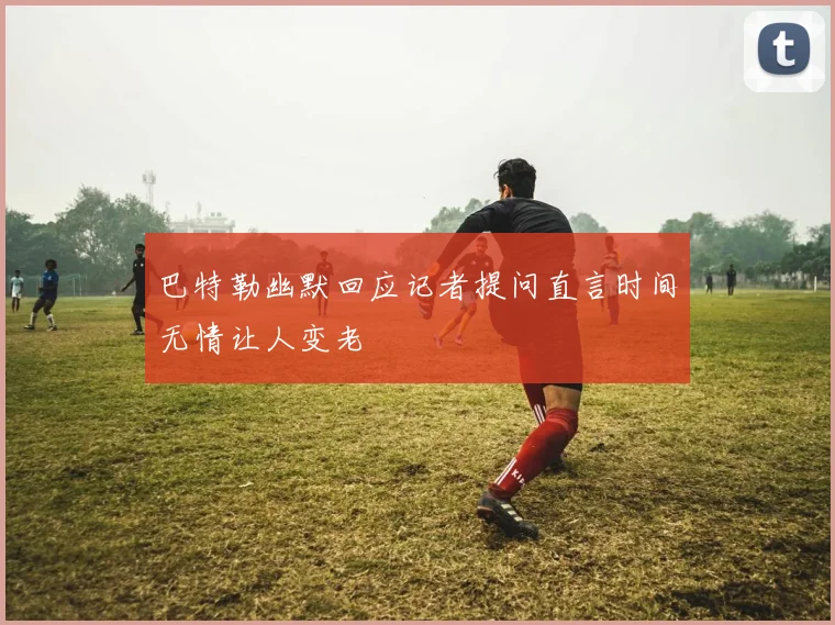 巴特勒幽默回应记者提问直言时间无情让人变老
