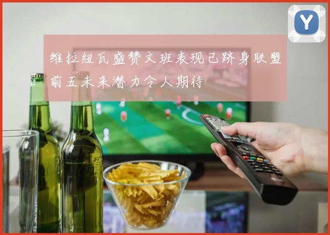 维拉纽瓦盛赞文班表现已跻身联盟前五未来潜力令人期待